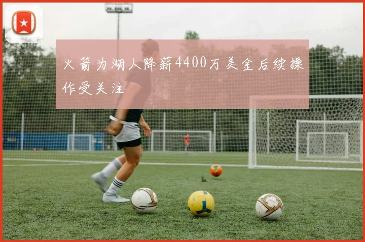 火箭为湖人降薪4400万美金后续操作受关注