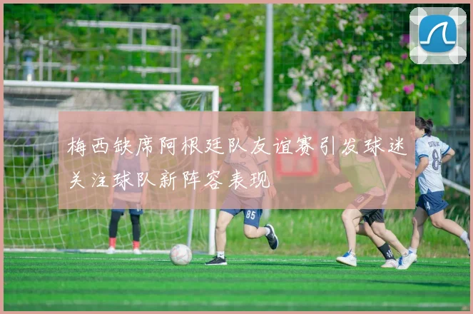 梅西缺席阿根廷队友谊赛引发球迷关注球队新阵容表现