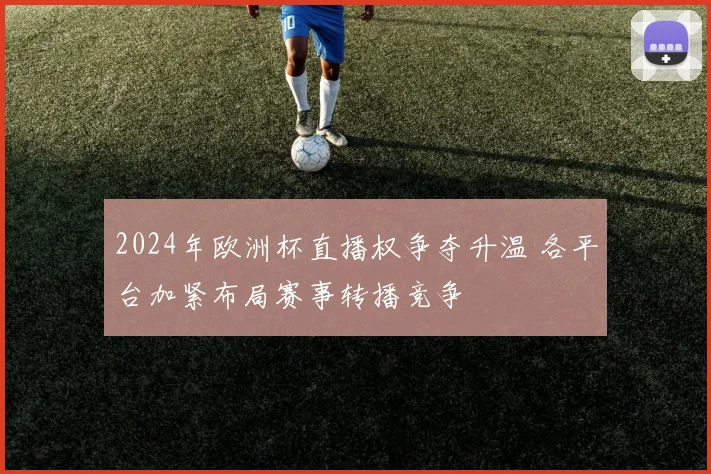 2024年欧洲杯直播权争夺升温 各平台加紧布局赛事转播竞争