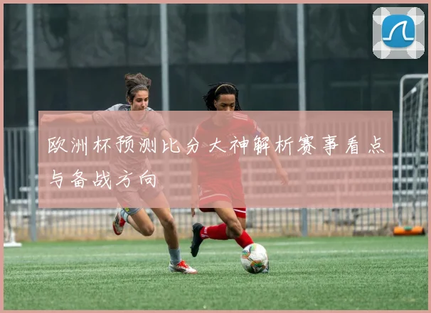 欧洲杯预测比分大神解析赛事看点与备战方向