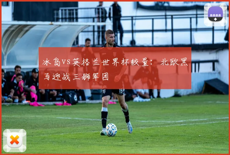 冰岛vs英格兰世界杯较量:北欧黑马迎战三狮军团