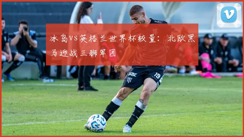 冰岛vs英格兰世界杯较量：北欧黑马迎战三狮军团