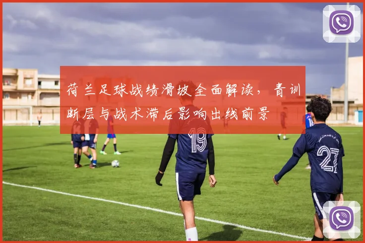 荷兰足球战绩滑坡全面解读，青训断层与战术滞后影响出线前景