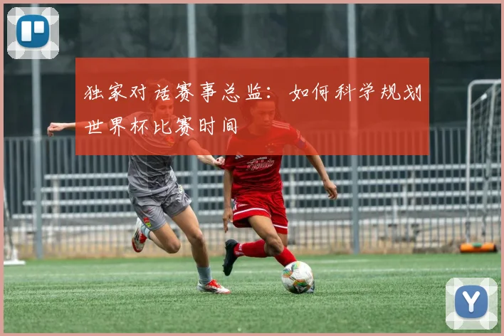 独家对话赛事总监：如何科学规划世界杯比赛时间