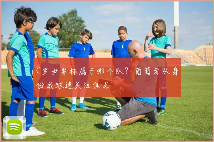 C罗世界杯属于哪个队?葡萄牙队身份成球迷关注焦点