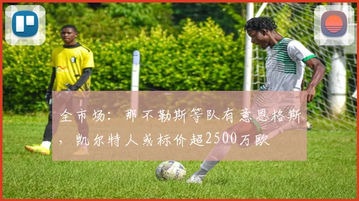 全市场：那不勒斯等队有意恩格斯，凯尔特人或标价超2500万欧