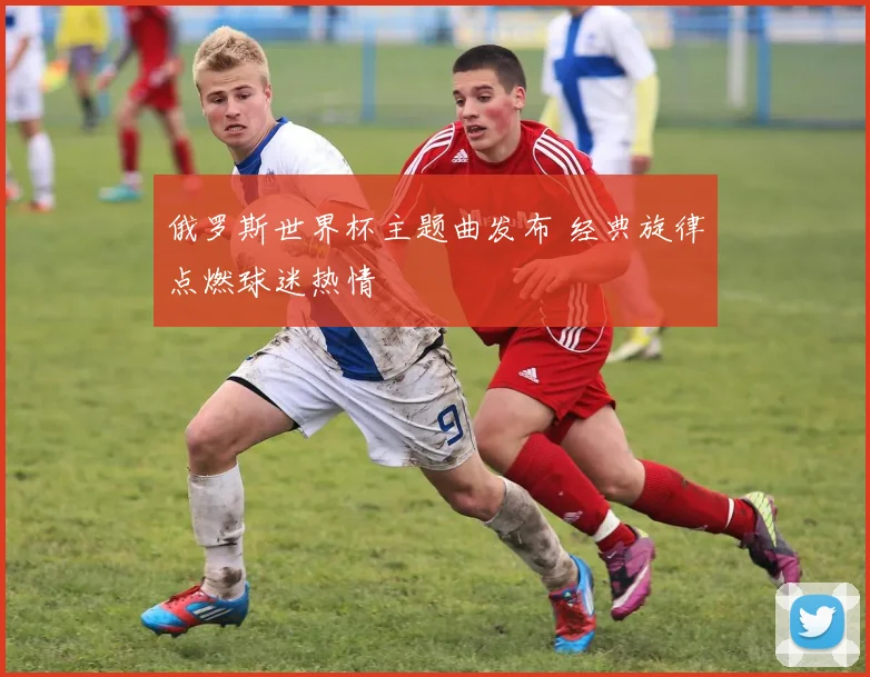 俄罗斯世界杯主题曲发布 经典旋律点燃球迷热情
