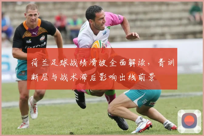 荷兰足球战绩滑坡全面解读，青训断层与战术滞后影响出线前景
