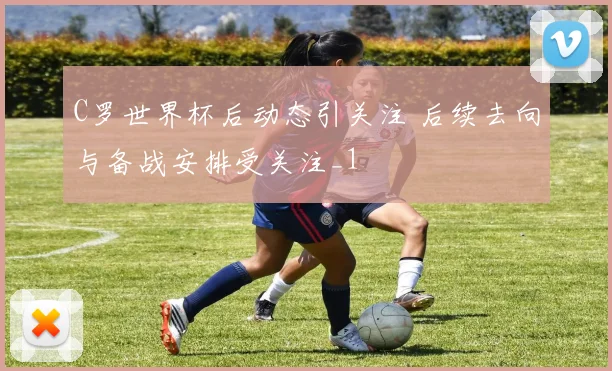 C罗世界杯后动态引关注 后续去向与备战安排受关注_1