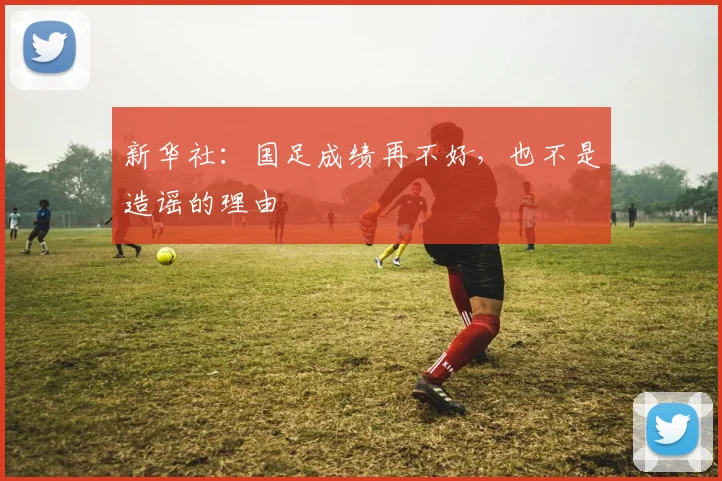 新华社：国足成绩再不好，也不是造谣的理由