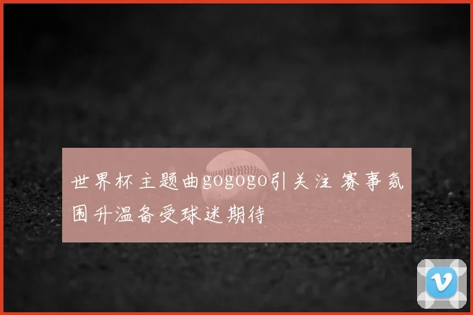 世界杯主题曲gogogo引关注 赛事氛围升温备受球迷期待