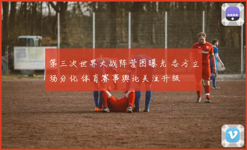第三次世界大战阵营图曝光 各方立场分化 体育赛事舆论关注升级
