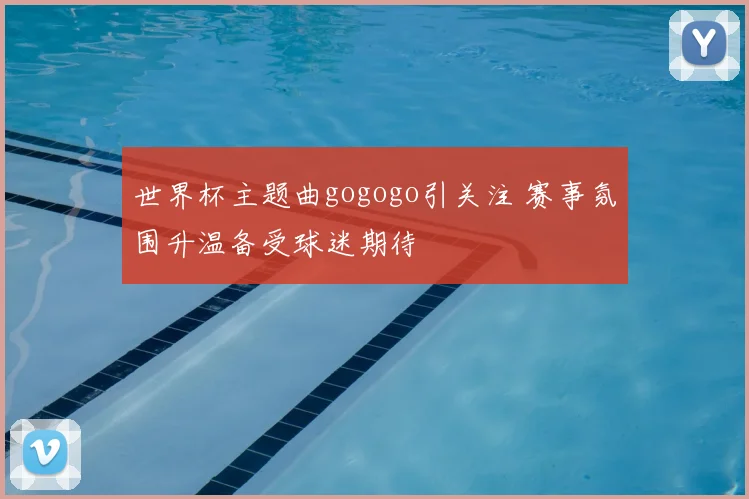 世界杯主题曲gogogo引关注 赛事氛围升温备受球迷期待