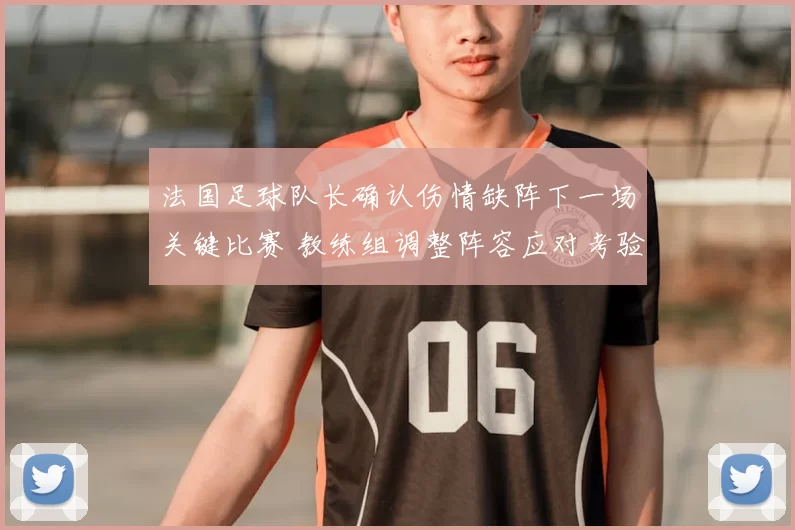 法国足球队长确认伤情缺阵下一场关键比赛 教练组调整阵容应对考验