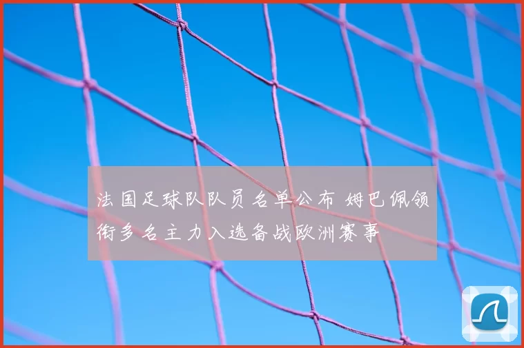 法国足球队队员名单公布 姆巴佩领衔多名主力入选备战欧洲赛事