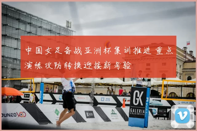 中国女足备战亚洲杯集训推进 重点演练攻防转换迎接新考验