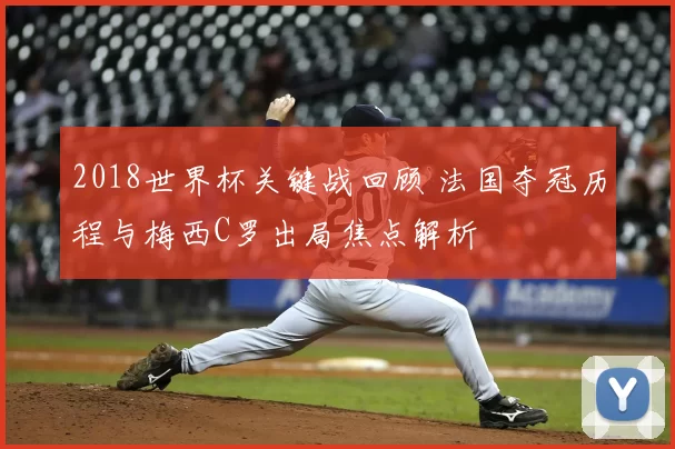 2018世界杯关键战回顾 法国夺冠历程与梅西C罗出局焦点解析