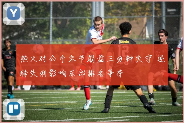 热火对公牛末节崩盘三分钟失守 逆转失利影响东部排名争夺