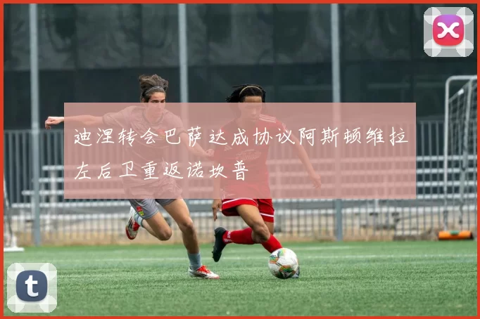 迪涅转会巴萨达成协议阿斯顿维拉左后卫重返诺坎普