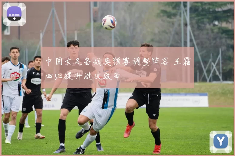 中国女足备战奥预赛调整阵容 王霜回归提升进攻效率