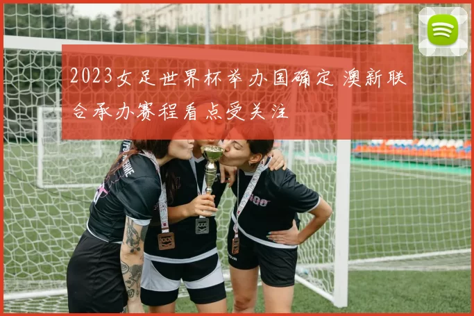 2023女足世界杯举办国确定 澳新联合承办赛程看点受关注