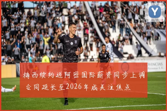 梅西续约迈阿密国际薪资同步上调 合同延长至2026年成关注焦点