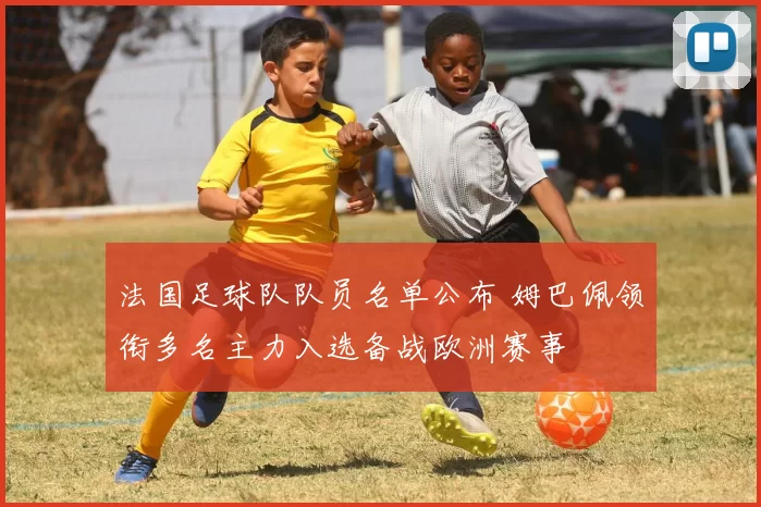 法国足球队队员名单公布 姆巴佩领衔多名主力入选备战欧洲赛事