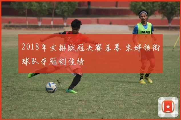 2018年女排欧冠决赛落幕 朱婷领衔球队夺冠创佳绩