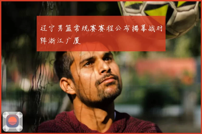 辽宁男篮常规赛赛程公布揭幕战对阵浙江广厦