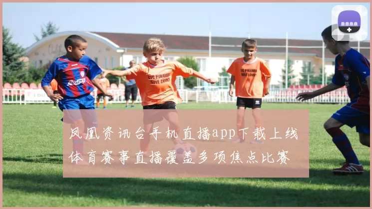 凤凰资讯台手机直播app下载上线 体育赛事直播覆盖多项焦点比赛