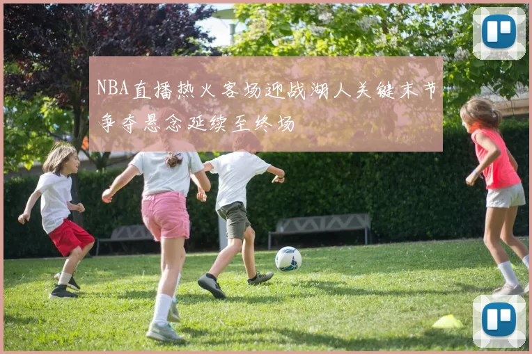 NBA直播热火客场迎战湖人关键末节争夺悬念延续至终场