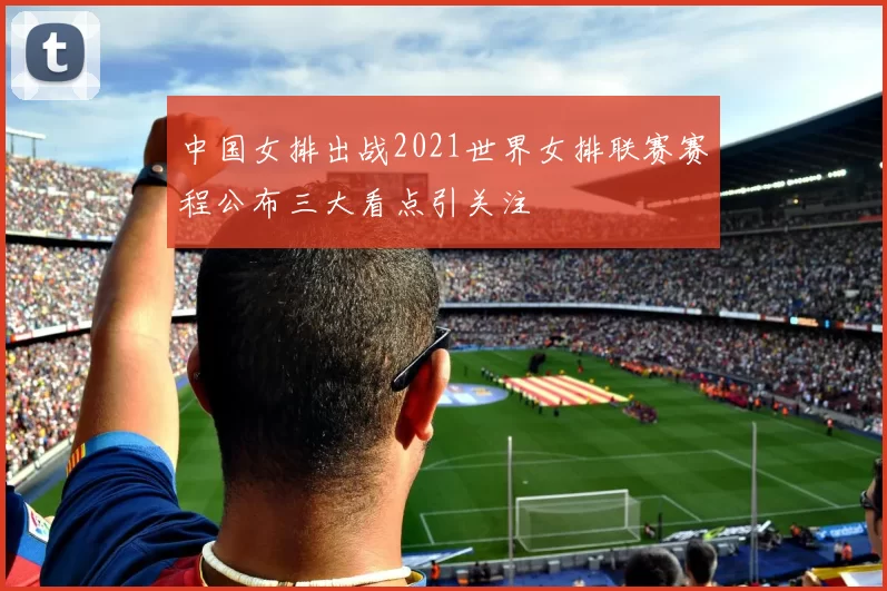 中国女排出战2021世界女排联赛赛程公布三大看点引关注