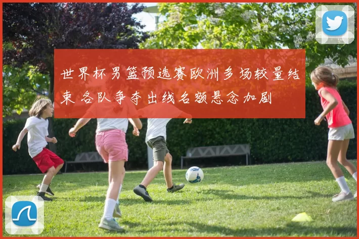 世界杯男篮预选赛欧洲多场较量结束 各队争夺出线名额悬念加剧