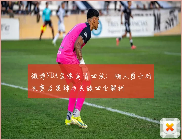 微博NBA录像高清回放：湖人勇士对决赛后集锦与关键回合解析