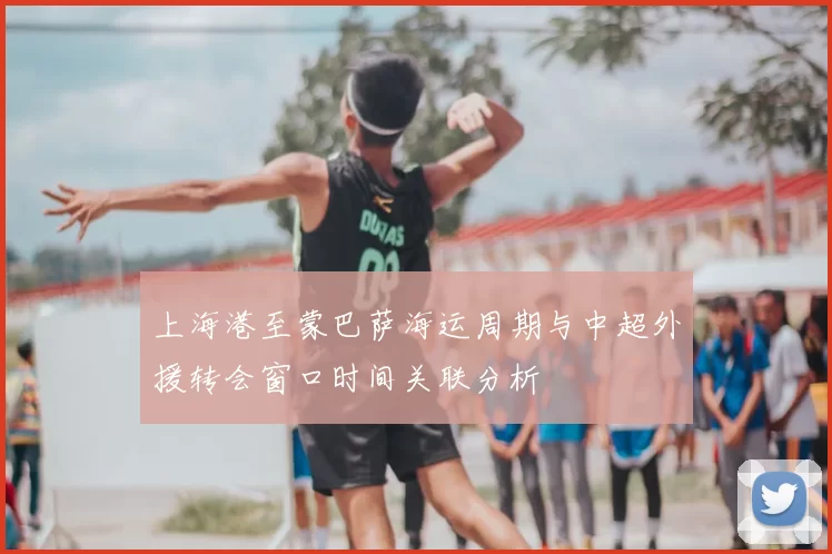 上海港至蒙巴萨海运周期与中超外援转会窗口时间关联分析