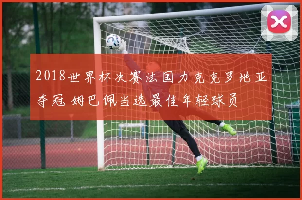 2018世界杯决赛法国力克克罗地亚夺冠 姆巴佩当选最佳年轻球员