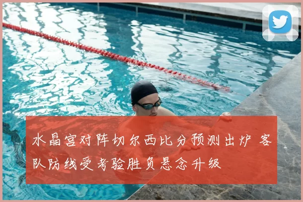 水晶宫对阵切尔西比分预测出炉 客队防线受考验胜负悬念升级