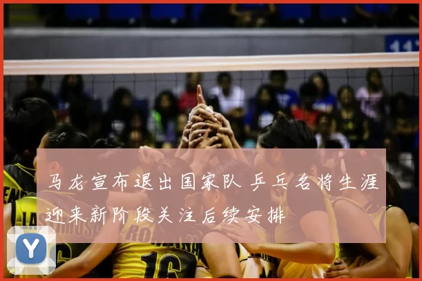 马龙宣布退出国家队 乒乓名将生涯迎来新阶段关注后续安排