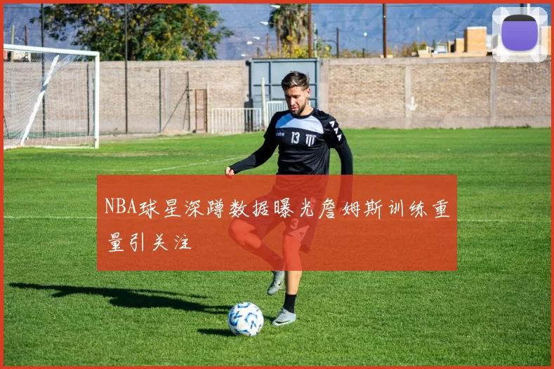 NBA球星深蹲数据曝光詹姆斯训练重量引关注