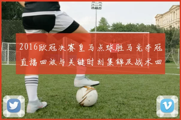 2016欧冠决赛皇马点球胜马竞夺冠直播回放与关键时刻集锦及战术回顾