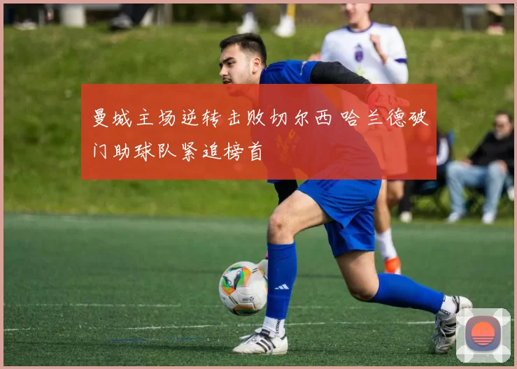 曼城主场逆转击败切尔西 哈兰德破门助球队紧追榜首