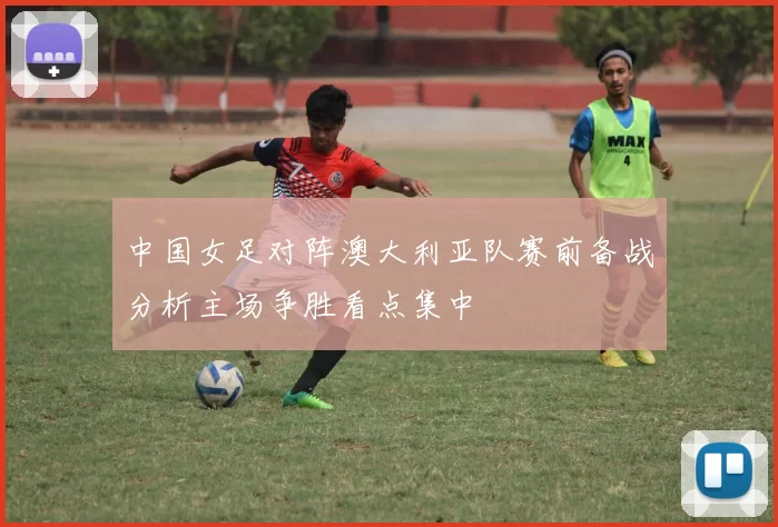 中国女足对阵澳大利亚队赛前备战分析主场争胜看点集中