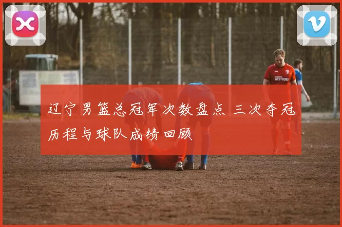 辽宁男篮总冠军次数盘点 三次夺冠历程与球队成绩回顾