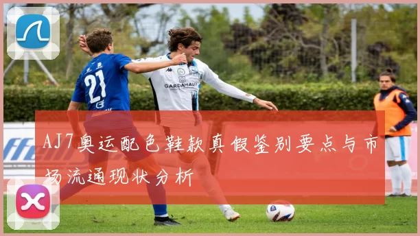 AJ7奥运配色鞋款真假鉴别要点与市场流通现状分析