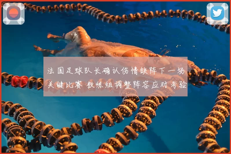 法国足球队长确认伤情缺阵下一场关键比赛 教练组调整阵容应对考验