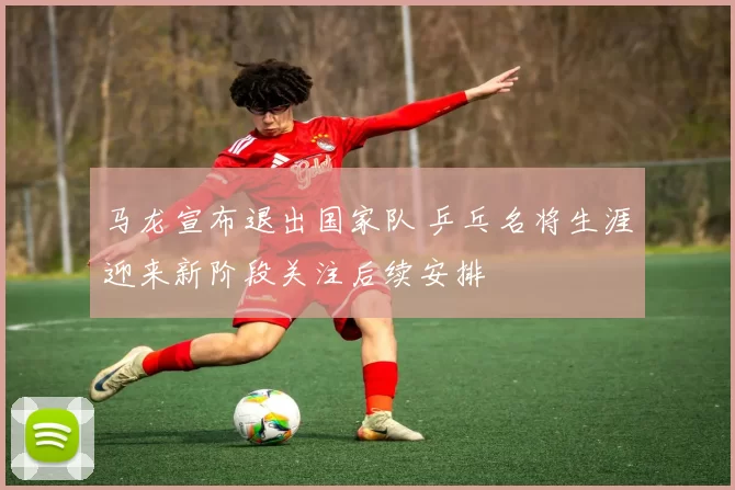 马龙宣布退出国家队 乒乓名将生涯迎来新阶段关注后续安排