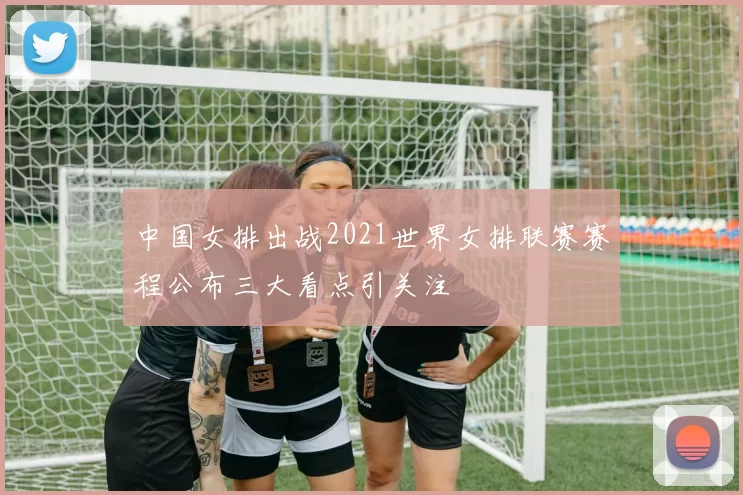 中国女排出战2021世界女排联赛赛程公布三大看点引关注