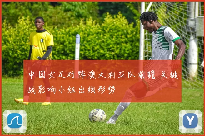 中国女足对阵澳大利亚队前瞻 关键战影响小组出线形势