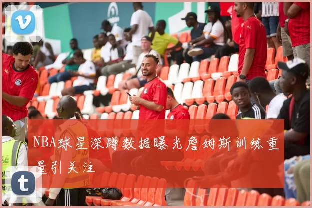 NBA球星深蹲数据曝光詹姆斯训练重量引关注