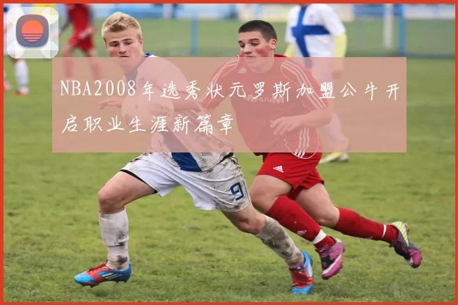 NBA2008年选秀状元罗斯加盟公牛开启职业生涯新篇章